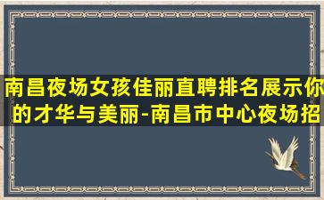 南昌夜场女孩佳丽直聘排名展示你的才华与美丽-南昌市中心夜场招聘本人优质的客户